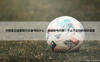 巴黎圣日耳曼官方抖音号叫什么？带你走进法甲豪门的短视频世界