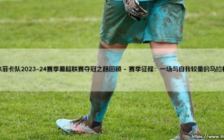 本菲卡队2023-24赛季葡超联赛夺冠之路回顾——地上足球