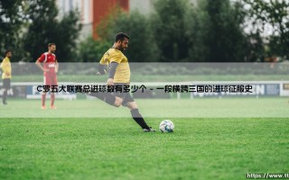 C罗五大联赛总进球数有多少个？一个不断刷新的传奇纪录
