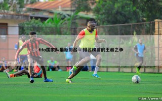 FIFA国家队最新排名：谁是足坛新王？「世界足坛格局迎来巨变？」