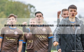 西甲球衣预售新纪录诞生：48小时售罄神话，谁创造了这个奇迹？