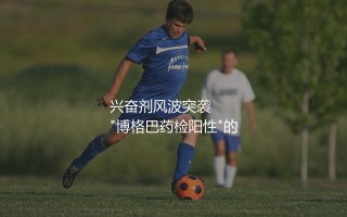 保罗·博格巴为什么不上场了？兴奋剂风波突袭  