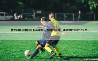 意大利最厉害的后卫有哪些？探寻亚平宁的钢铁防线