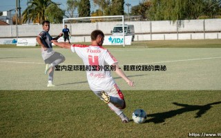 室内足球鞋与室外之别：一场关于足下乾坤的深度对话