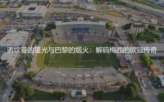 梅西几个欧冠冠军?诺坎普的星光与巴黎的烟火:解码梅西的欧冠传奇