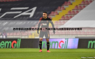 西甲季前训练营地点选择：一场关乎竞技与商业的精密布局