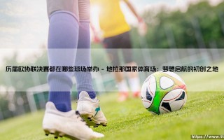 历届欧协联决赛都在哪些球场举办？探寻那些见证荣耀的足球圣殿