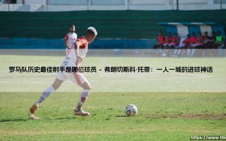 罗马队历史最佳射手是谁？揭开永恒之城的进球传奇