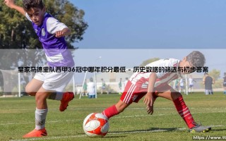 皇家马德里队西甲36冠中哪年积分最低？探寻皇马36冠中积分最低的赛季