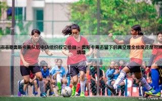 上海海港奥斯卡离队后中场组织权交给谁【足球之家】