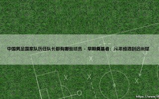 中国男足国家队历任队长都有哪些球员？盘点那些「扛旗者」- 中国男足历任队长全记录
