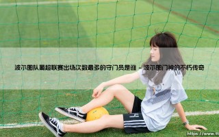 波尔图队葡超联赛出场次数最多的守门员是谁（天下足球）