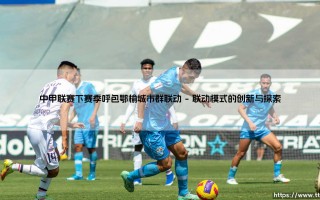 中甲联赛下赛季呼包鄂榆城市群联动，区域足球新篇章即将开启