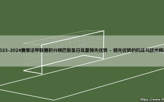 2023-2024赛季法甲联赛积分榜巴黎圣日耳曼领先优势的背后