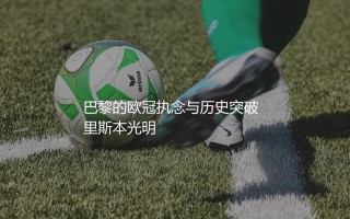 巴黎圣日耳曼上一次晋级欧冠决赛哪个赛季？巴黎的欧冠执念与历史突破
