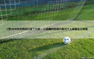 C罗在2018年世界杯的进球传奇与深远影响