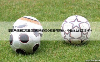 皇家马德里欧冠三连冠期间的核心球员铸就的王朝基石
