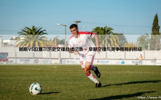 朗斯VS欧塞尔历史交锋战绩记录：宿敌对决，历史交锋战绩全解析