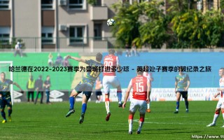 哈兰德在2022-2023赛季为曼城打进多少球？「数据揭秘」- 哈兰德首秀赛季的疯狂进球盛宴
