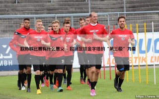 欧协联比赛有什么意义？深度解析欧协联比赛的核心价值与影响力