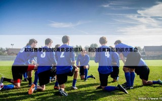 欧冠赛季跑动距离最多的球队：谁能用双脚跑出荣耀？「跑动之王」的胜利密码