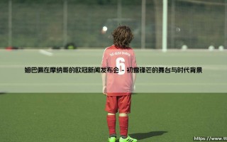 姆巴佩在摩纳哥的欧冠新闻发布会：姆巴佩闪耀欧冠舞台的摩纳哥时刻