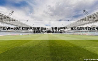 安德烈·科尔效力于米尔沃尔时期的队友都有哪些？足球青训遗产与东伦敦的青春记忆