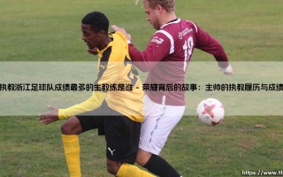 执教浙江足球队成绩最多的主教练是谁：探秘绿茵场上的功勋主帅