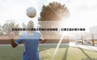 欧冠历史累计红牌最多的俱乐部：谁在欧战舞台上留下了最暴烈的印记？
