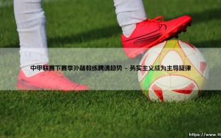 中甲联赛下赛季外籍教练聘请趋势的深层透视
