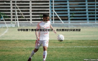 中甲联赛新赛季会带来什么惊喜？冰雪足球的跨界尝试能否引爆绿茵场？