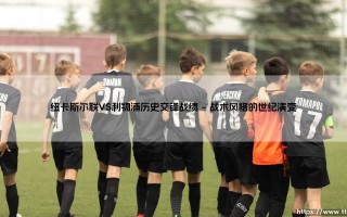 纽卡斯尔联VS利物浦历史交锋战绩：绿茵场上的战术博弈与时代变迁