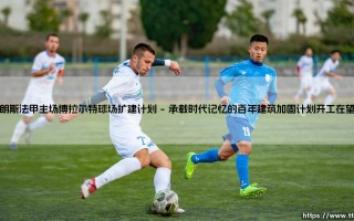 48000座新家园的压力与希望：朗斯法甲主场博拉尔特球场扩建计划