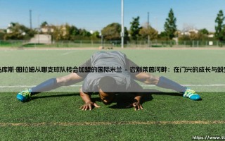 马库斯·图拉姆从门兴格拉德巴赫转会加盟国际米兰：一次跨越与重生的足球旅程