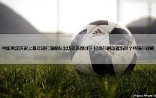 中国男足历史上最年轻的国家队出场球员是谁？