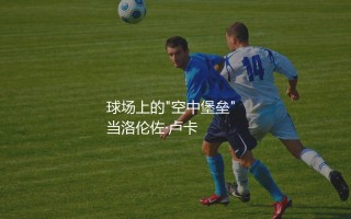 洛伦佐·卢卡身高多少？球场上的"空中堡垒"