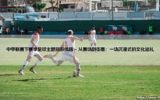 中甲联赛下赛季足球主题旅游线路：绿茵场外的城市心跳