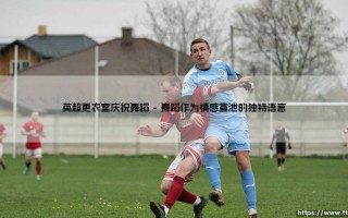 英超更衣室庆祝舞蹈：绿茵场外的灵魂独白