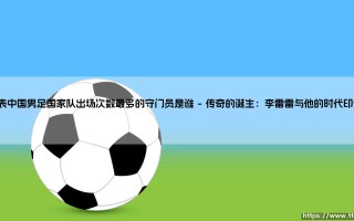 代表中国男足国家队出场次数最多的守门员是谁【足球故事】