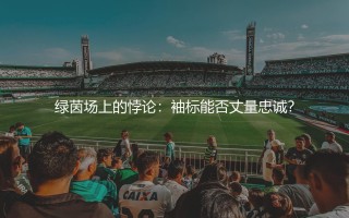 法布雷加斯当过阿森纳队长吗？绿茵场上的悖论：袖标能否丈量忠诚？