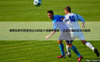 佛罗伦萨对阵亚特兰大的近十场意甲结果：紫百合与女神军团的较量，到底谁主沉浮？