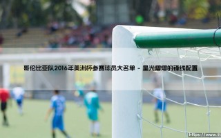 哥伦比亚队2016年美洲杯参赛球员大名单：这支南美劲旅如何点燃百年美洲杯？