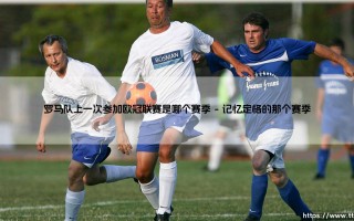 探寻荣耀之路：罗马队上一次参加欧冠联赛是哪个赛季，重温罗马城最后的欧冠记忆
