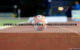法甲联赛出场次数最多的阿根廷球员是谁？「绿茵传奇」揭秘：谁是法甲阿根廷人的出场王？