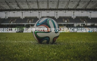 AC米兰几次意甲冠军？那些镌刻在意甲历史上的AC米兰冠军时刻