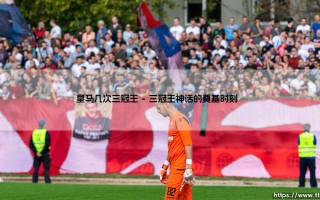 皇马几次三冠王：银河战舰如何定义欧洲足坛的黄金标准
