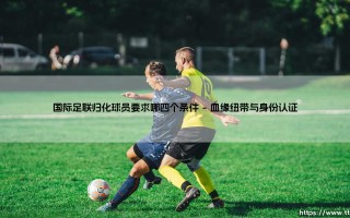 国际足联归化球员要求哪四个条件？「深度解析」国际足联归化球员的四大硬性门槛
