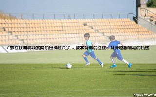 从C罗在欧洲杯决赛阶段的出场次数，看一位传奇的坚守与时代变迁