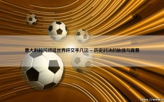 意大利与阿根廷：世界杯舞台上的两次经典交锋与足球文化的深度对话