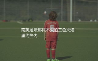 弗鲁米嫩塞几次巴甲冠军？南美足坛那抹不灭的三色火焰